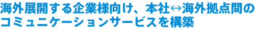 海外展開する企業様向け、本社海外拠点間の コミュニケーションサービスを構築